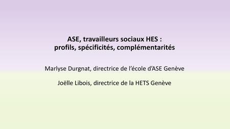 ASE, travailleurs sociaux HES : profils, spécificités, complémentarités Marlyse Durgnat, directrice de l’école d’ASE Genève Joëlle Libois, directrice.