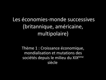 Les économies-monde successives (britannique, américaine, multipolaire) Thème 1 : Croissance économique, mondialisation et mutations des sociétés depuis.