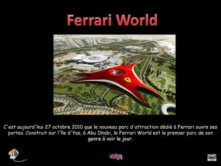 Ferrari World C'est aujourd'hui 27 octobre 2010 que le nouveau parc d'attraction dédié à Ferrari ouvre ses portes. Construit sur l'île d'Yas, à Abu Dhabi,