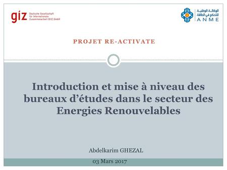 Projet RE-ACTIVATE Introduction et mise à niveau des bureaux d’études dans le secteur des Energies Renouvelables Abdelkarim GHEZAL 03 Mars 2017.