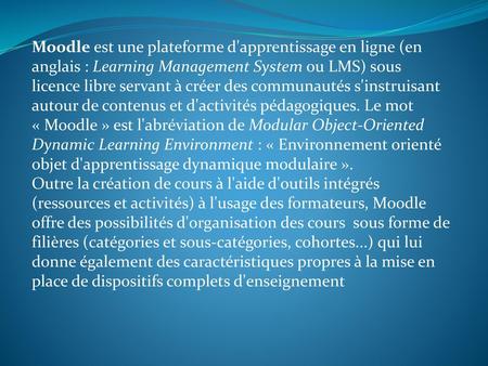 Moodle est une plateforme d'apprentissage en ligne (en anglais : Learning Management System ou LMS) sous licence libre servant à créer des communautés.