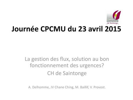 Journée CPCMU du 23 avril 2015 La gestion des flux, solution au bon fonctionnement des urgences? CH de Saintonge A. Delhomme, JV Chane Ching, M. Baillif,