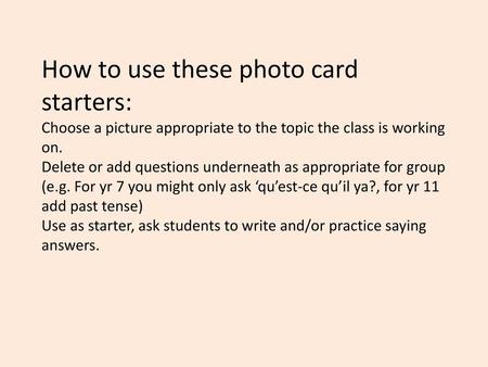How to use these photo card starters: Choose a picture appropriate to the topic the class is working on. Delete or add questions underneath as appropriate.