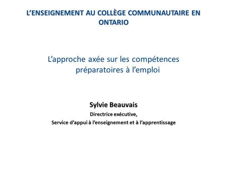 L’ENSEIGNEMENT AU COLLÈGE COMMUNAUTAIRE EN ONTARIO L’approche axée sur les compétences préparatoires à l’emploi Sylvie Beauvais Directrice exécutive, Service.