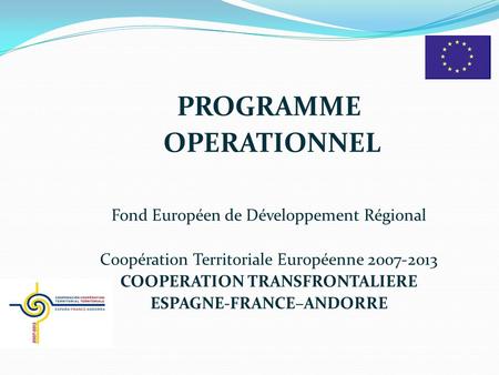 PROGRAMME OPERATIONNEL Fond Européen de Développement Régional Coopération Territoriale Européenne 2007-2013 COOPERATION TRANSFRONTALIERE ESPAGNE-FRANCE–ANDORRE.