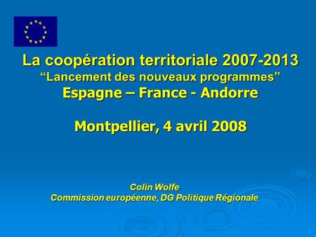 La coopération territoriale 2007-2013 “Lancement des nouveaux programmes” Espagne – France - Andorre Montpellier, 4 avril 2008 Colin Wolfe Commission européenne,
