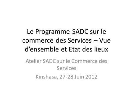 Le Programme SADC sur le commerce des Services – Vue d’ensemble et Etat des lieux Atelier SADC sur le Commerce des Services Kinshasa, 27-28 Juin 2012.