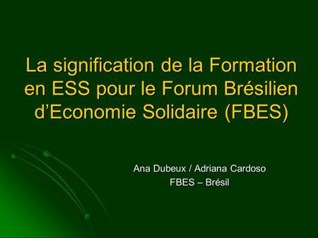 La signification de la Formation en ESS pour le Forum Brésilien d’Economie Solidaire (FBES) Ana Dubeux / Adriana Cardoso FBES – Brésil.
