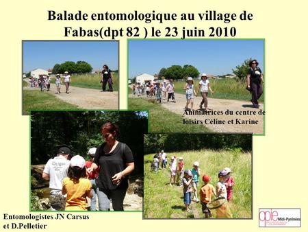 Balade entomologique au village de Fabas(dpt 82 ) le 23 juin 2010 Animatrices du centre de loisirs Céline et Karine Entomologistes JN Carsus et D.Pelletier.