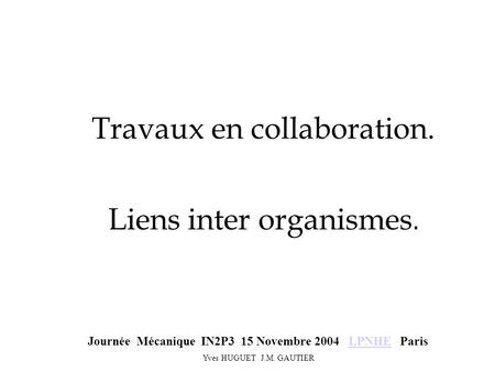 Travaux en collaboration. Liens inter organismes. Journée Mécanique IN2P3 15 Novembre 2004 LPNHE ParisLPNHE Yves HUGUET J.M. GAUTIER.