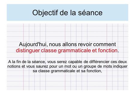 Objectif de la séance Aujourd'hui, nous allons revoir comment distinguer classe grammaticale et fonction. A la fin de la séance, vous serez capable de.