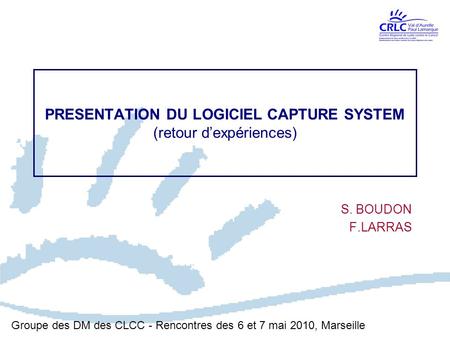 PRESENTATION DU LOGICIEL CAPTURE SYSTEM (retour d’expériences) S. BOUDON F.LARRAS Groupe des DM des CLCC - Rencontres des 6 et 7 mai 2010, Marseille.