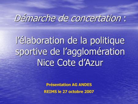 Démarche de concertation : l’élaboration de la politique sportive de l’agglomération Nice Cote d’Azur Présentation AG ANDES REIMS le 27 octobre 2007.