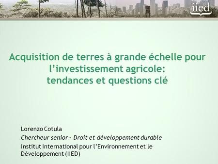 Acquisition de terres à grande échelle pour l’investissement agricole: tendances et questions clé Lorenzo Cotula Chercheur senior – Droit et développement.