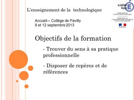 L’enseignement de la technologique Accueil – Collège de Pavilly 9 et 12 septembre 2013 Objectifs de la formation - Trouver du sens à sa pratique professionnelle.