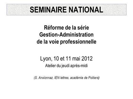 SEMINAIRE NATIONAL Réforme de la série Gestion-Administration de la voie professionnelle Lyon, 10 et 11 mai 2012 Atelier du jeudi après-midi (S. Anxionnaz,
