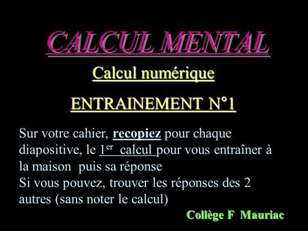 CALCUL MENTAL Calcul numérique ENTRAINEMENT N°1 Collège F Mauriac Sur votre cahier, recopiez pour chaque diapositive, le 1 er calcul pour vous entraîner.