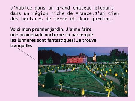 J’habite dans un grand château elegant dans un région riche de France.J’ai cien des hectares de terre et deux jardins. Voici mon premier jardin. J’aime.