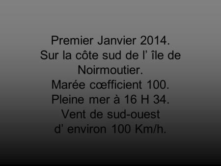 Premier Janvier 2014. Sur la côte sud de l’ île de Noirmoutier. Marée cœfficient 100. Pleine mer à 16 H 34. Vent de sud-ouest d’ environ 100 Km/h.