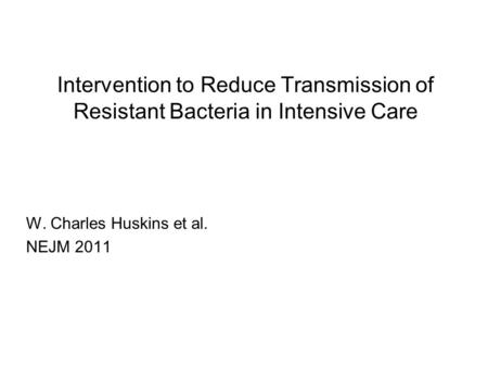 Intervention to Reduce Transmission of Resistant Bacteria in Intensive Care W. Charles Huskins et al. NEJM 2011.