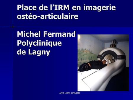 Place de l’IRM en imagerie ostéo-articulaire Michel Fermand Polyclinique de Lagny AFMC LAGNY 15/05/2006.