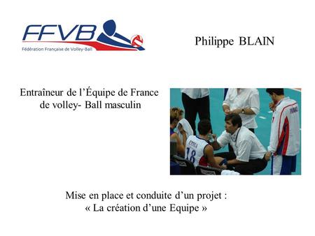 Entraîneur de l’Équipe de France de volley- Ball masculin Philippe BLAIN Mise en place et conduite d’un projet : « La création d’une Equipe »