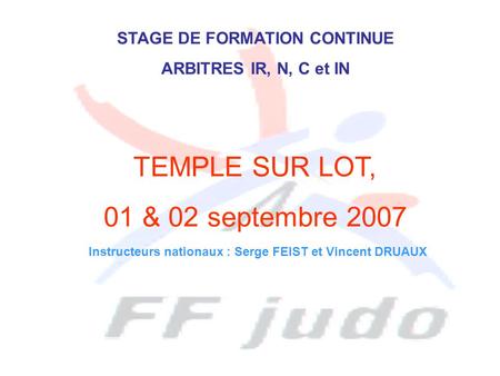 STAGE DE FORMATION CONTINUE ARBITRES IR, N, C et IN TEMPLE SUR LOT, 01 & 02 septembre 2007 Instructeurs nationaux : Serge FEIST et Vincent DRUAUX.