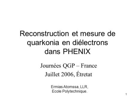 Ermias Atomssa, LLR, Ecole Polytechnique. 1 Reconstruction et mesure de quarkonia en diélectrons dans PHENIX Journées QGP – France Juillet 2006, Étretat.