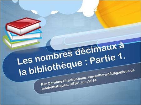 Les nombres décimaux à la bibliothèque : Partie 1. Par Caroline Charbonneau, conseillère pédagogique de mathématiques, CSSH, juin 2014.