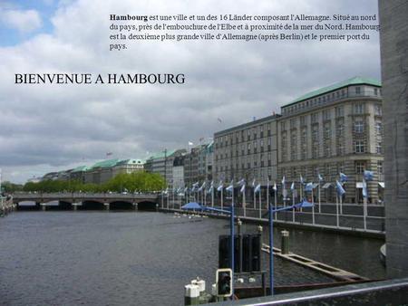 BIENVENUE A HAMBOURG Hambourg est une ville et un des 16 Länder composant l'Allemagne. Situé au nord du pays, près de l'embouchure de l'Elbe et à proximité.