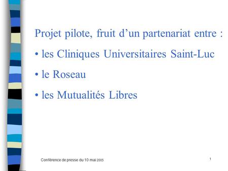 1 Conférence de presse du 10 mai 2005 Projet pilote, fruit d’un partenariat entre : les Cliniques Universitaires Saint-Luc le Roseau les Mutualités Libres.