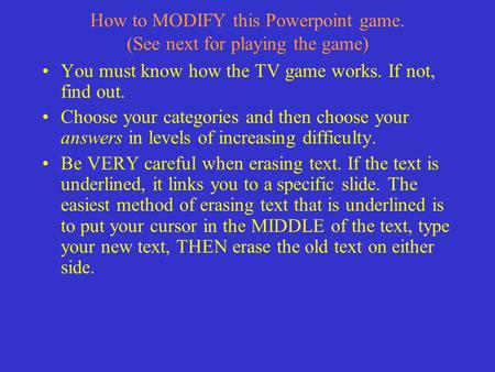 How to MODIFY this Powerpoint game. (See next for playing the game) You must know how the TV game works. If not, find out. Choose your categories and.
