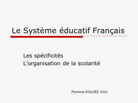 Le Système éducatif Français Les spécificités L’organisation de la scolarité Florence RIQUIEZ 2010.