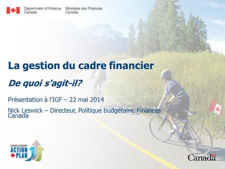La gestion du cadre financier De quoi s’agit-il? Présentation à l’IGF – 22 mai 2014 Nick Leswick – Directeur, Politique budgétaire, Finances Canada.