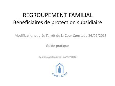REGROUPEMENT FAMILIAL Bénéficiaires de protection subsidiaire Modifications après l’arrêt de la Cour Const. du 26/09/2013 Guide pratique Réunion partenaires.