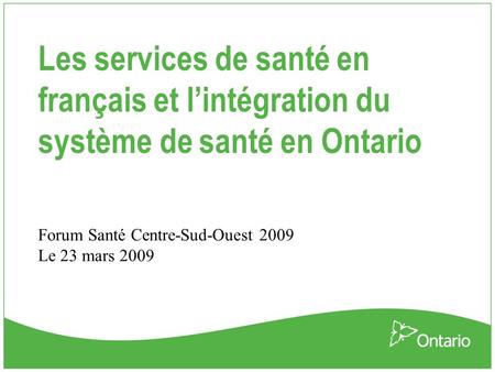 Les services de santé en français et l’intégration du système de santé en Ontario Forum Santé Centre-Sud-Ouest 2009 Le 23 mars 2009.