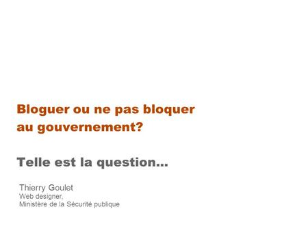 Bloguer ou ne pas bloquer au gouvernement? Telle est la question... Thierry Goulet Web designer, Ministère de la Sécurité publique.