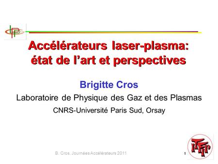 B. Cros, Journées Accélérateurs 2011 1 Accélérateurs laser-plasma: état de l’art et perspectives Brigitte Cros Laboratoire de Physique des Gaz et des Plasmas.