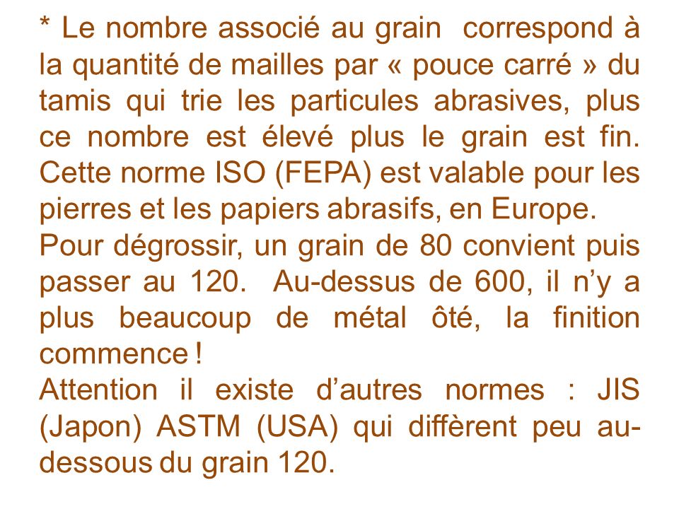 * Le nombre associé au grain correspond à la quantité de mailles par « pouce carré » du tamis qui trie les particules abrasives, plus ce nombre est élevé plus le grain est fin. Cette norme ISO (FEPA) est valable pour les pierres et les papiers abrasifs, en Europe.
