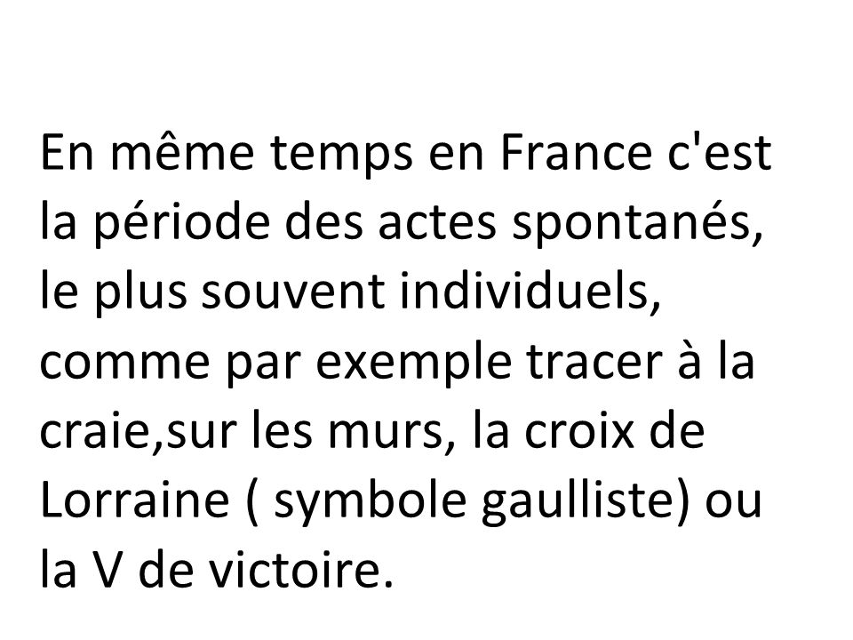 En même temps en France c est la période des actes spontanés, le plus souvent individuels, comme par exemple tracer à la craie,sur les murs, la croix de Lorraine ( symbole gaulliste) ou la V de victoire.