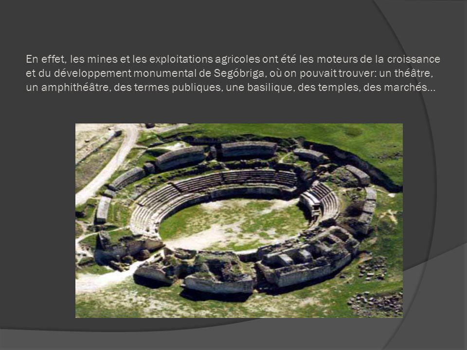 En effet, les mines et les exploitations agricoles ont été les moteurs de la croissance et du développement monumental de Segóbriga, où on pouvait trouver: un théâtre, un amphithéâtre, des termes publiques, une basilique, des temples, des marchés…