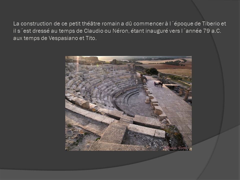 La construction de ce petit théâtre romain a dû commencer à l´époque de Tiberio et il s´est dressé au temps de Claudio ou Néron, étant inauguré vers l´année 79 a.C.
