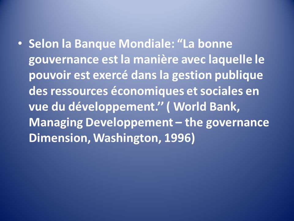 Selon la Banque Mondiale: La bonne gouvernance est la manière avec laquelle le pouvoir est exercé dans la gestion publique des ressources économiques et sociales en vue du développement.’’ ( World Bank, Managing Developpement – the governance Dimension, Washington, 1996)