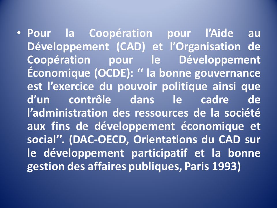 Pour la Coopération pour l’Aide au Développement (CAD) et l’Organisation de Coopération pour le Développement Économique (OCDE): ‘‘ la bonne gouvernance est l’exercice du pouvoir politique ainsi que d’un contrôle dans le cadre de l’administration des ressources de la société aux fins de développement économique et social’’.