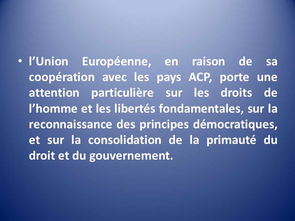 l’Union Européenne, en raison de sa coopération avec les pays ACP, porte une attention particulière sur les droits de l’homme et les libertés fondamentales, sur la reconnaissance des principes démocratiques, et sur la consolidation de la primauté du droit et du gouvernement.