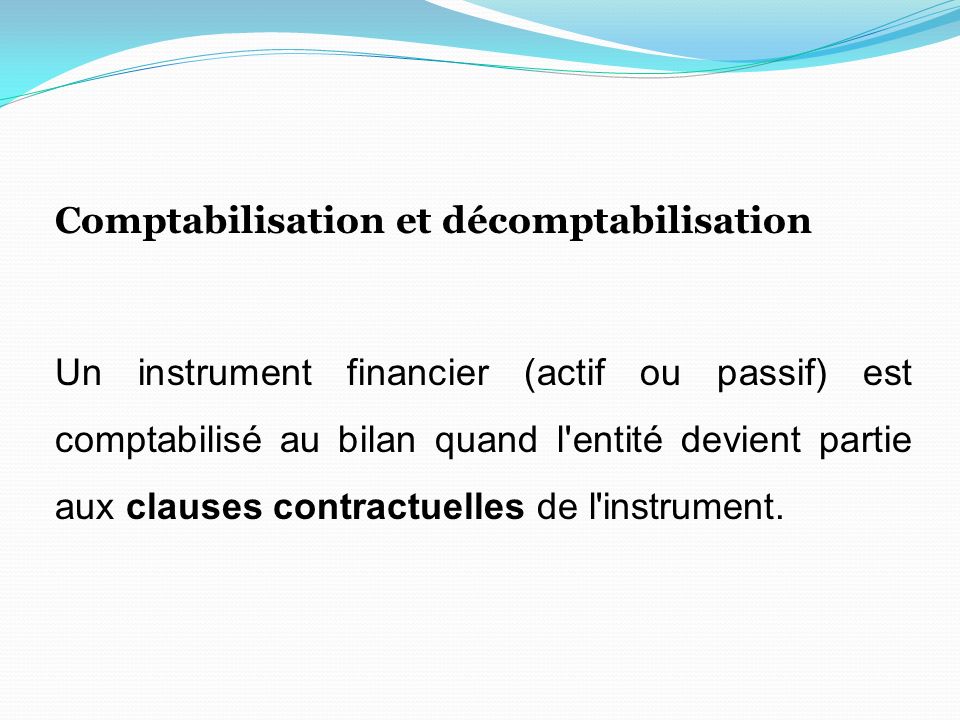 Comptabilisation et décomptabilisation Un instrument financier (actif ou passif) est comptabilisé au bilan quand l entité devient partie aux clauses contractuelles de l instrument.