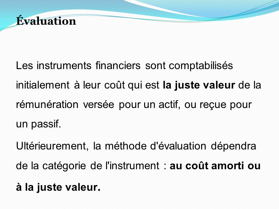 Évaluation Les instruments financiers sont comptabilisés initialement à leur coût qui est la juste valeur de la rémunération versée pour un actif, ou reçue pour un passif.