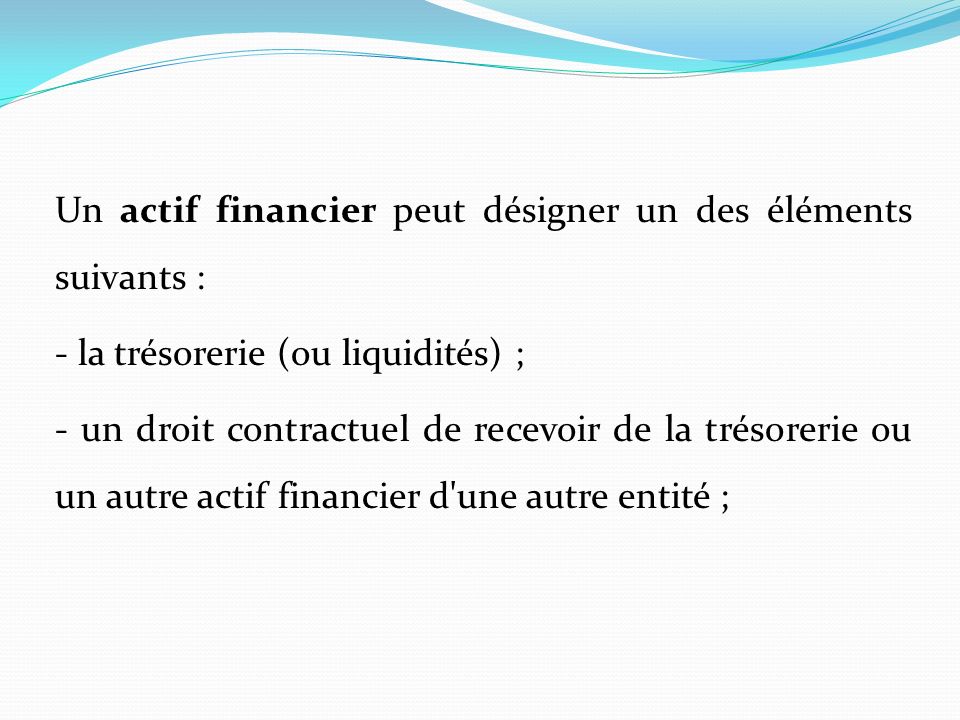 Un actif financier peut désigner un des éléments suivants : - la trésorerie (ou liquidités) ; - un droit contractuel de recevoir de la trésorerie ou un autre actif financier d une autre entité ;