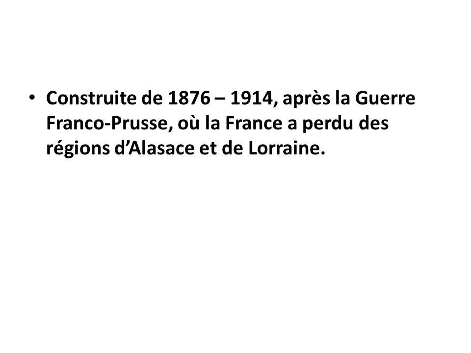 Construite de 1876 – 1914, après la Guerre Franco-Prusse, où la France a perdu des régions d’Alasace et de Lorraine.