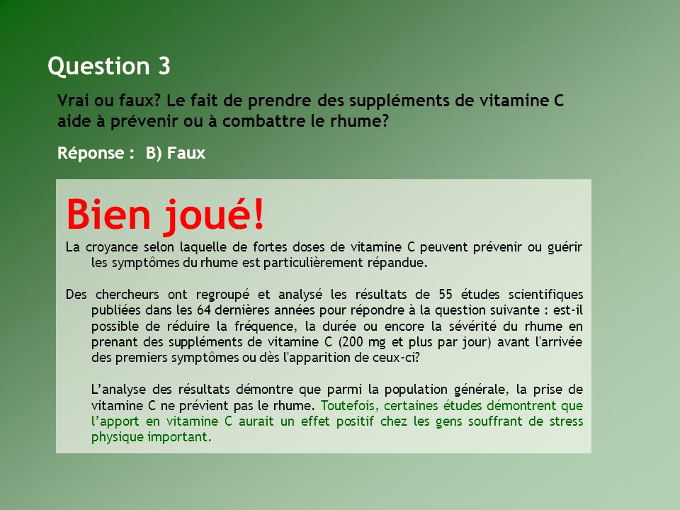 Question 3 Vrai ou faux Le fait de prendre des suppléments de vitamine C aide à prévenir ou à combattre le rhume Réponse : B) Faux.
